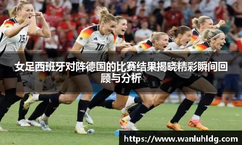 女足西班牙对阵德国的比赛结果揭晓精彩瞬间回顾与分析