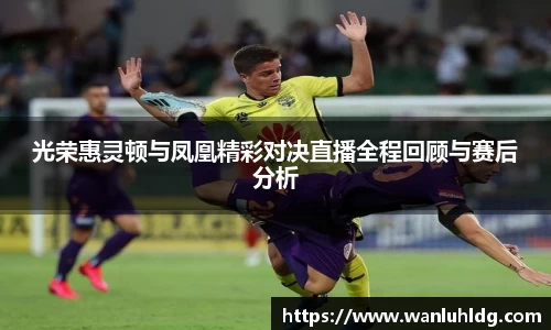 光荣惠灵顿与凤凰精彩对决直播全程回顾与赛后分析